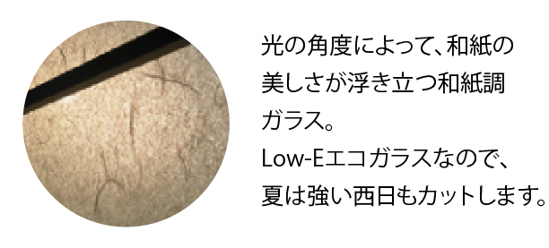 光の角度によって、和紙の美しさが浮き立つ和紙調ガラス。Low-Eエコガラスなので、夏は強い西日もカットします。